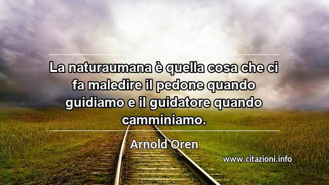 “La naturaumana è quella cosa che ci fa maledire il pedone quando guidiamo e il guidatore quando camminiamo.”