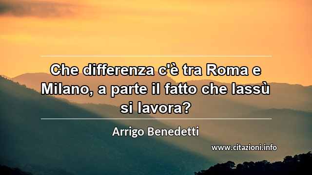 “Che differenza c'è tra Roma e Milano, a parte il fatto che lassù si lavora?”