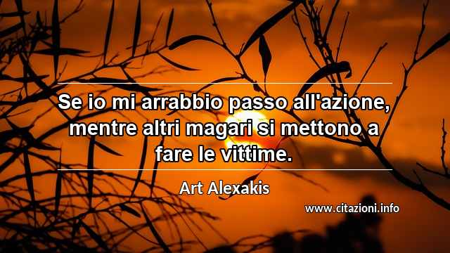 “Se io mi arrabbio passo all'azione, mentre altri magari si mettono a fare le vittime.”