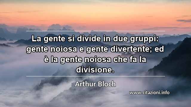 “La gente si divide in due gruppi: gente noiosa e gente divertente; ed è la gente noiosa che fa la divisione.”