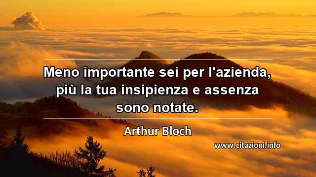 “Meno importante sei per l'azienda, più la tua insipienza e assenza sono notate.”