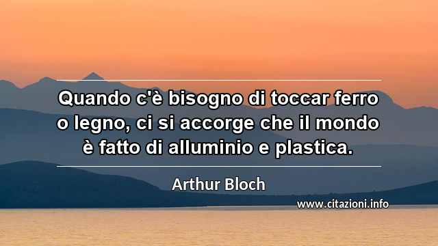 “Quando c'è bisogno di toccar ferro o legno, ci si accorge che il mondo è fatto di alluminio e plastica.”