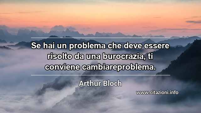 “Se hai un problema che deve essere risolto da una burocrazia, ti conviene cambiareproblema.”
