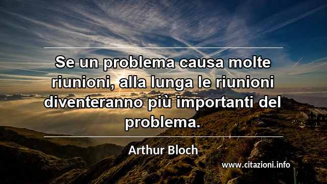 “Se un problema causa molte riunioni, alla lunga le riunioni diventeranno più importanti del problema.”