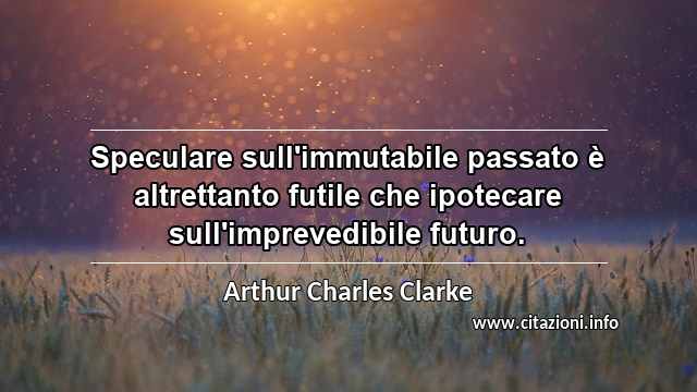 “Speculare sull'immutabile passato è altrettanto futile che ipotecare sull'imprevedibile futuro.”