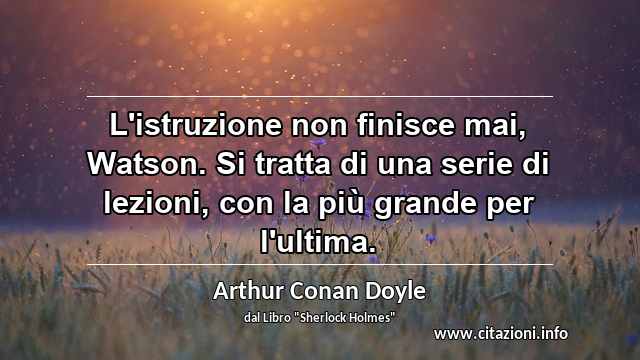 “L'istruzione non finisce mai, Watson. Si tratta di una serie di lezioni, con la più grande per l'ultima.”