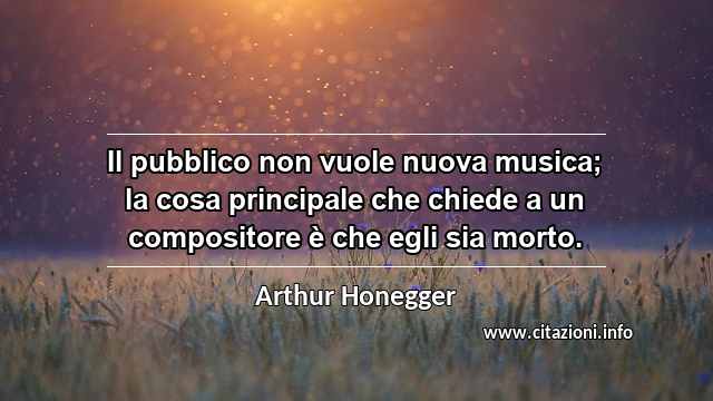 “Il pubblico non vuole nuova musica; la cosa principale che chiede a un compositore è che egli sia morto.”