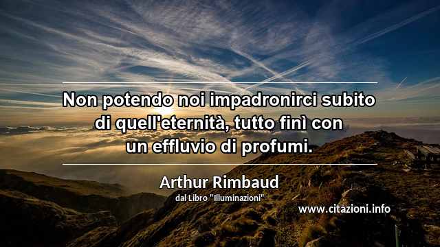 “Non potendo noi impadronirci subito di quell'eternità, tutto finì con un effluvio di profumi.”