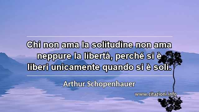 “Chi non ama la solitudine non ama neppure la libertà, perché si è liberi unicamente quando si è soli.”