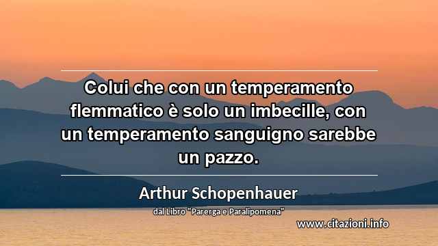 “Colui che con un temperamento flemmatico è solo un imbecille, con un temperamento sanguigno sarebbe un pazzo.”