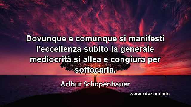 “Dovunque e comunque si manifesti l'eccellenza subito la generale mediocrità si allea e congiura per soffocarla.”