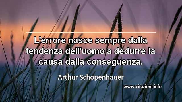 “L'errore nasce sempre dalla tendenza dell'uomo a dedurre la causa dalla conseguenza.”