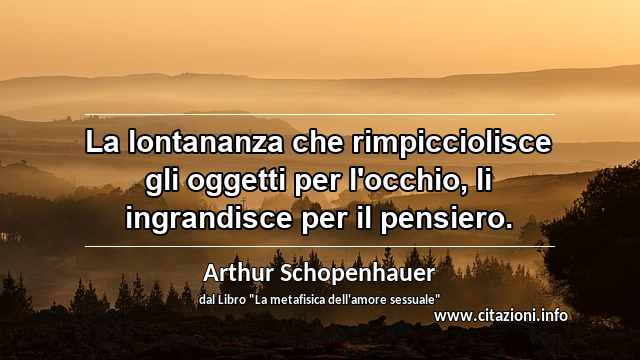 “La lontananza che rimpicciolisce gli oggetti per l'occhio, li ingrandisce per il pensiero.”