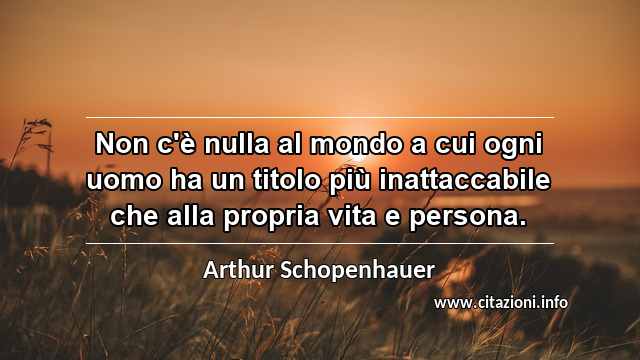 “Non c'è nulla al mondo a cui ogni uomo ha un titolo più inattaccabile che alla propria vita e persona.”