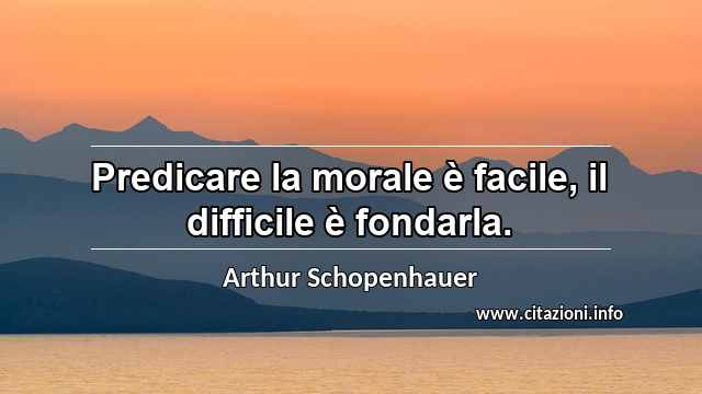 “Predicare la morale è facile, il difficile è fondarla.”
