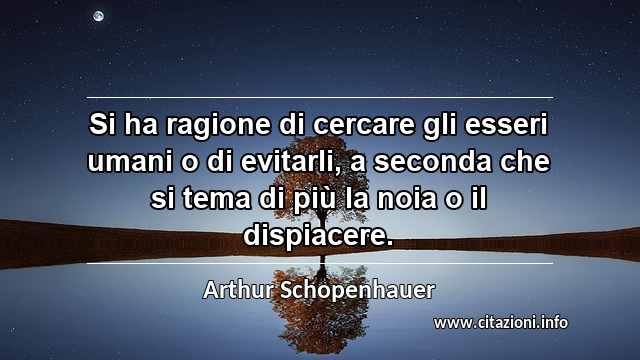 “Si ha ragione di cercare gli esseri umani o di evitarli, a seconda che si tema di più la noia o il dispiacere.”