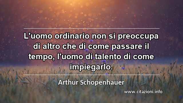 “L'uomo ordinario non si preoccupa di altro che di come passare il tempo, l'uomo di talento di come impiegarlo.”