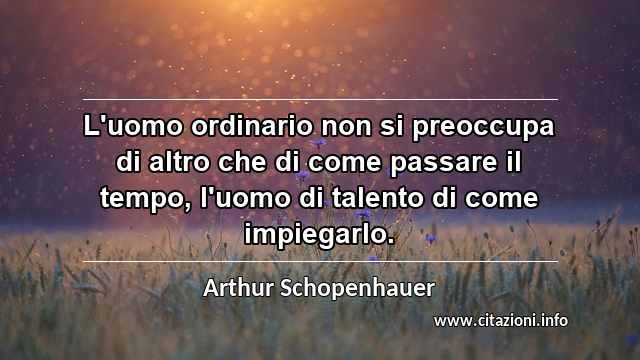 “L'uomo ordinario non si preoccupa di altro che di come passare il tempo, l'uomo di talento di come impiegarlo.”