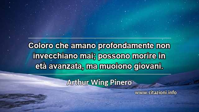 “Coloro che amano profondamente non invecchiano mai; possono morire in età avanzata, ma muoiono giovani.”