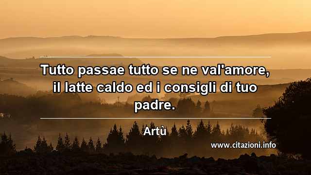 “Tutto passae tutto se ne val'amore, il latte caldo ed i consigli di tuo padre.”