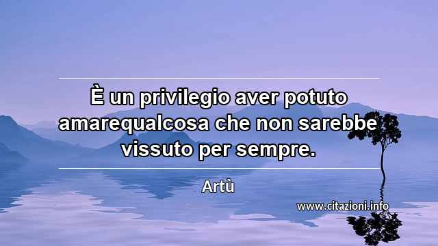 “È un privilegio aver potuto amarequalcosa che non sarebbe vissuto per sempre.”