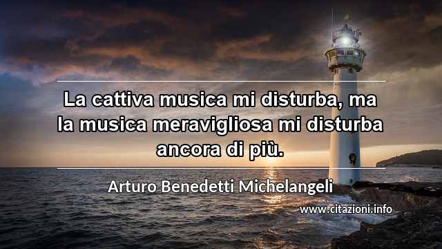 “La cattiva musica mi disturba, ma la musica meravigliosa mi disturba ancora di più.”