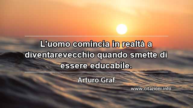 “L'uomo comincia in realtà a diventarevecchio quando smette di essere educabile.”