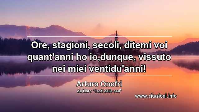 “Ore, stagioni, secoli, ditemi voi quant'anni ho io,dunque, vissuto nei miei ventidu'anni!”