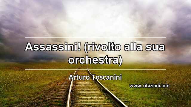 “Assassini! (rivolto alla sua orchestra)”