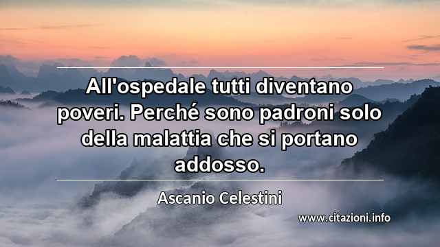 “All'ospedale tutti diventano poveri. Perché sono padroni solo della malattia che si portano addosso.”