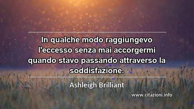 “In qualche modo raggiungevo l'eccesso senza mai accorgermi quando stavo passando attraverso la soddisfazione.”