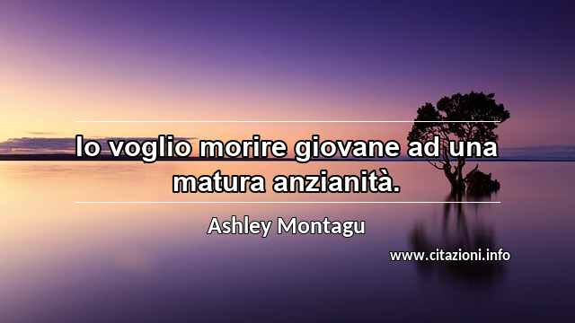 “Io voglio morire giovane ad una matura anzianità.”