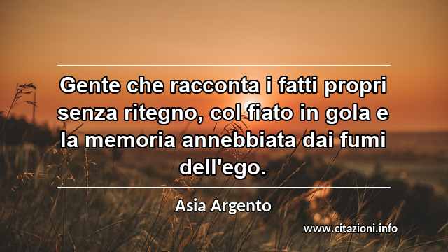 “Gente che racconta i fatti propri senza ritegno, col fiato in gola e la memoria annebbiata dai fumi dell'ego.”