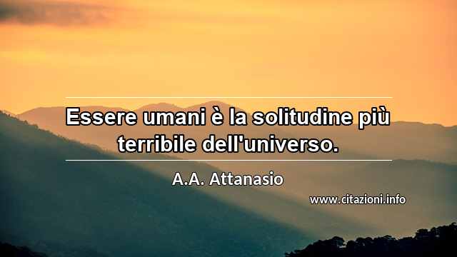 “Essere umani è la solitudine più terribile dell'universo.”