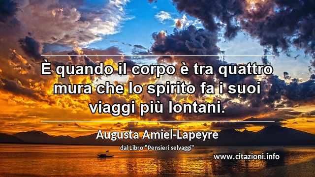 “È quando il corpo è tra quattro mura che lo spirito fa i suoi viaggi più lontani.”