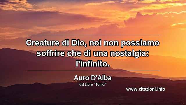 “Creature di Dio, noi non possiamo soffrire che di una nostalgia: l'infinito.”