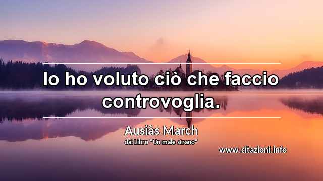 “Io ho voluto ciò che faccio controvoglia.”