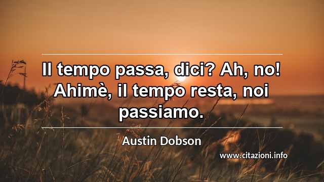 “Il tempo passa, dici? Ah, no! Ahimè, il tempo resta, noi passiamo.”