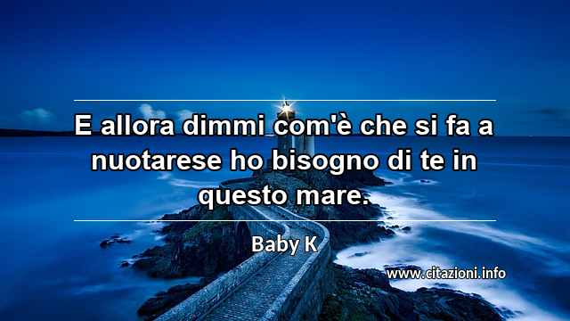 “E allora dimmi com'è che si fa a nuotarese ho bisogno di te in questo mare.”