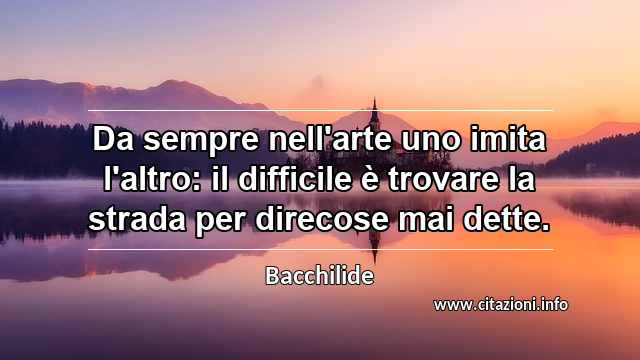 “Da sempre nell'arte uno imita l'altro: il difficile è trovare la strada per direcose mai dette.”