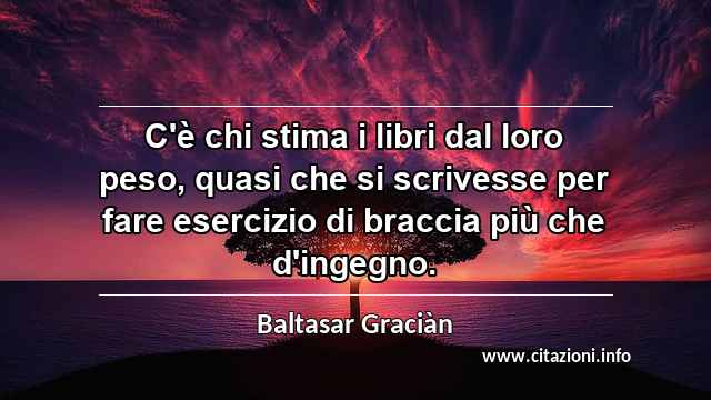 “C'è chi stima i libri dal loro peso, quasi che si scrivesse per fare esercizio di braccia più che d'ingegno.”