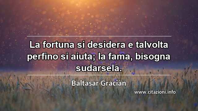 “La fortuna si desidera e talvolta perfino si aiuta; la fama, bisogna sudarsela.”