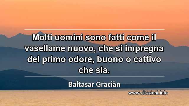 “Molti uomini sono fatti come il vasellame nuovo, che si impregna del primo odore, buono o cattivo che sia.”