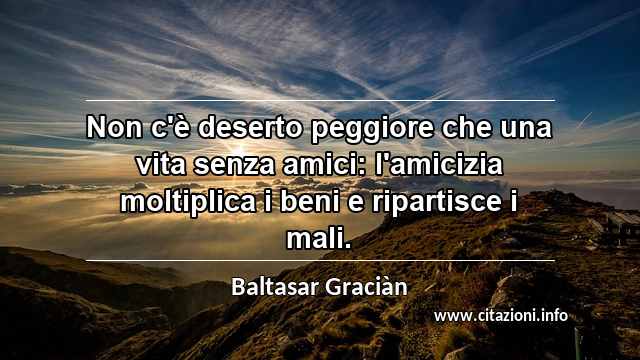 “Non c'è deserto peggiore che una vita senza amici: l'amicizia moltiplica i beni e ripartisce i mali.”