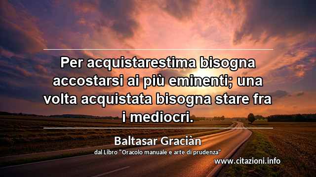 “Per acquistarestima bisogna accostarsi ai più eminenti; una volta acquistata bisogna stare fra i mediocri.”