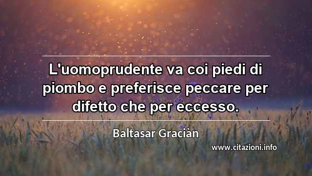 “L'uomoprudente va coi piedi di piombo e preferisce peccare per difetto che per eccesso.”
