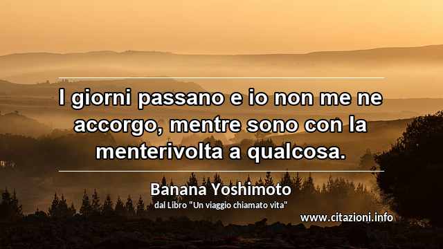 “I giorni passano e io non me ne accorgo, mentre sono con la menterivolta a qualcosa.”