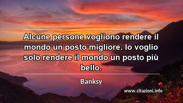 “Alcune persone vogliono rendere il mondo un posto migliore. Io voglio solo rendere il mondo un posto più bello.”