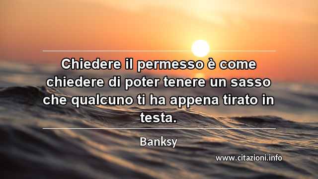 “Chiedere il permesso è come chiedere di poter tenere un sasso che qualcuno ti ha appena tirato in testa. ”