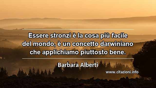 “Essere stronzi è la cosa più facile del mondo, è un concetto darwiniano che applichiamo piuttosto bene.”